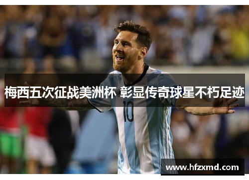 梅西五次征战美洲杯 彰显传奇球星不朽足迹