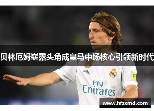 贝林厄姆崭露头角成皇马中场核心引领新时代