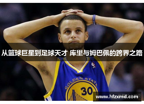 从篮球巨星到足球天才 库里与姆巴佩的跨界之路 从篮球巨星到足球天才 库里与姆巴佩的跨界之路