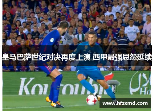 皇马巴萨世纪对决再度上演 西甲最强恩怨延续 皇马巴萨世纪对决再度上演 西甲最强恩怨延续