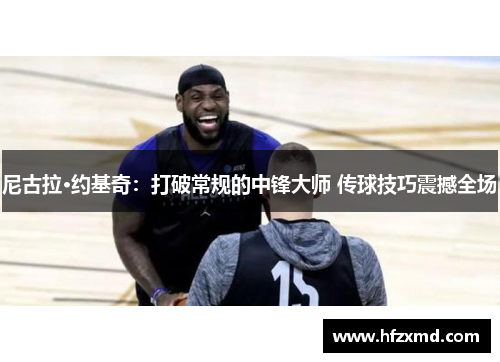 尼古拉·约基奇：打破常规的中锋大师 传球技巧震撼全场