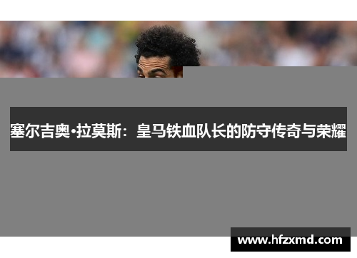 塞尔吉奥·拉莫斯：皇马铁血队长的防守传奇与荣耀