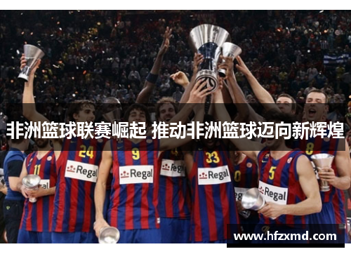 非洲篮球联赛崛起 推动非洲篮球迈向新辉煌 非洲篮球联赛崛起 推动非洲篮球迈向新辉煌