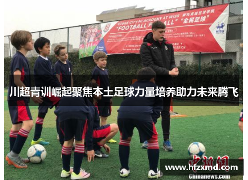 川超青训崛起聚焦本土足球力量培养助力未来腾飞
